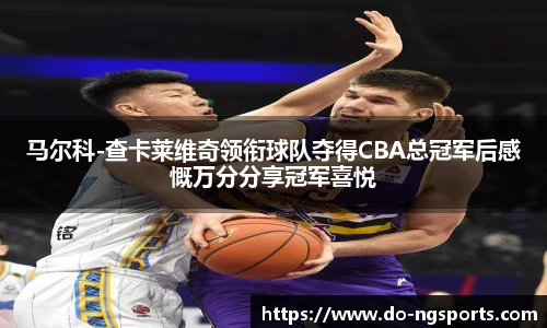 马尔科-查卡莱维奇领衔球队夺得CBA总冠军后感慨万分分享冠军喜悦